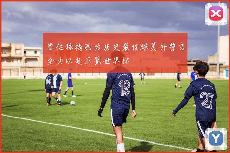 恩佐称梅西为历史最佳球员并誓言全力以赴卫冕世界杯