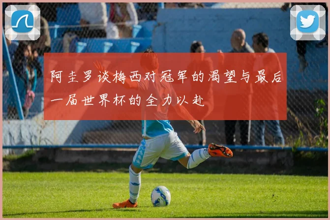 阿圭罗谈梅西对冠军的渴望与最后一届世界杯的全力以赴