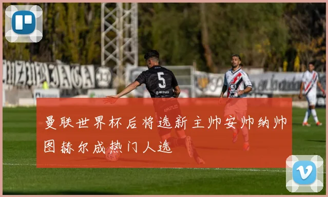曼联世界杯后将选新主帅安帅纳帅图赫尔成热门人选
