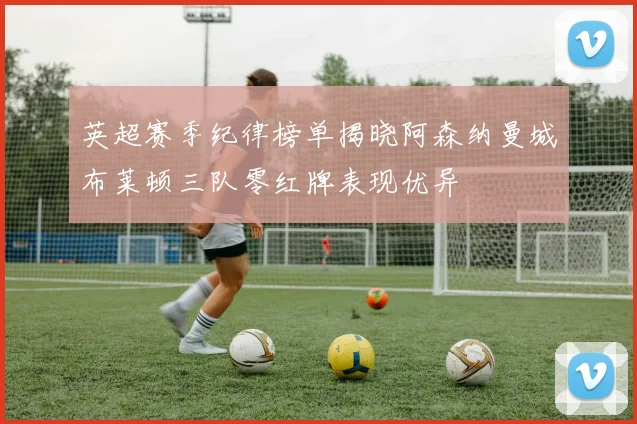 英超赛季纪律榜单揭晓阿森纳曼城布莱顿三队零红牌表现优异
