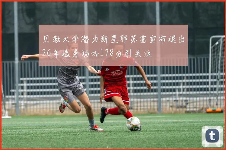 贝勒大学潜力新星耶苏富宣布退出26年选秀场均178分引关注