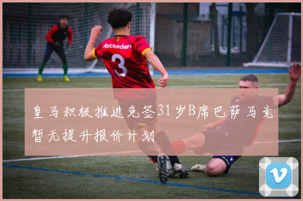 皇马积极推进免签31岁B席巴萨马竞暂无提升报价计划