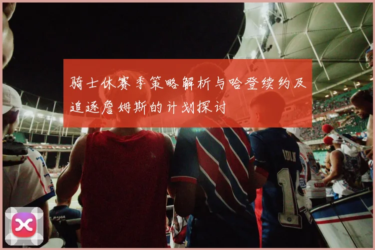 骑士休赛季策略解析与哈登续约及追逐詹姆斯的计划探讨