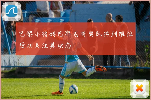 巴黎小将姆巴耶或将离队热刺维拉密切关注其动态