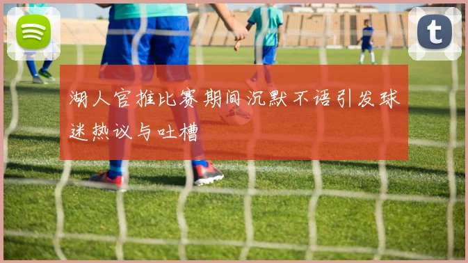 湖人官推比赛期间沉默不语引发球迷热议与吐槽