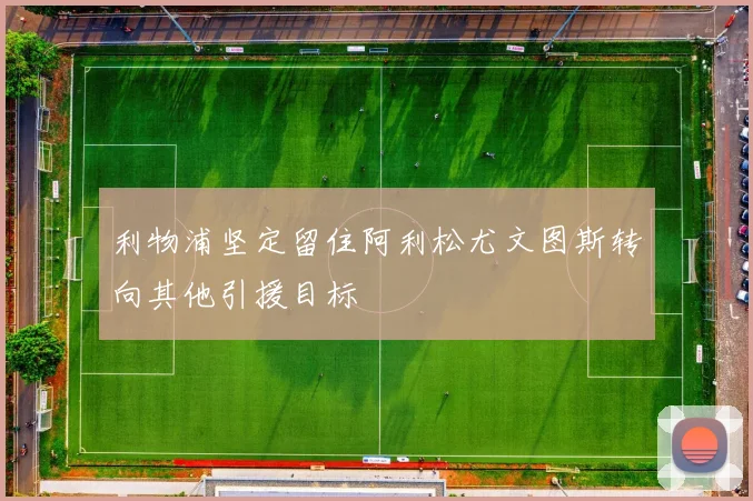 利物浦坚定留住阿利松尤文图斯转向其他引援目标