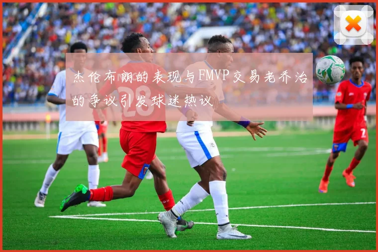 杰伦布朗的表现与FMVP交易老乔治的争议引发球迷热议