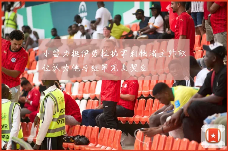 小雷力挺伊劳拉执掌利物浦主帅职位认为他与红军完美契合