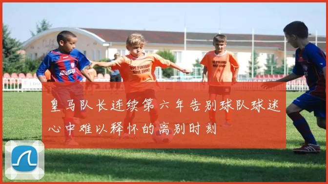 皇马队长连续第六年告别球队球迷心中难以释怀的离别时刻