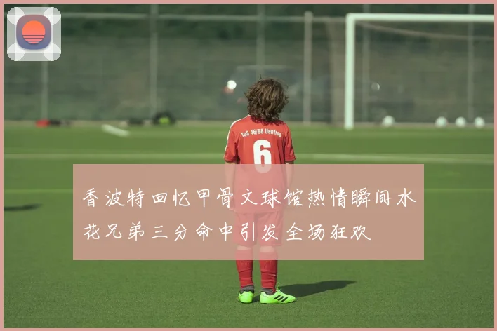 香波特回忆甲骨文球馆热情瞬间水花兄弟三分命中引发全场狂欢